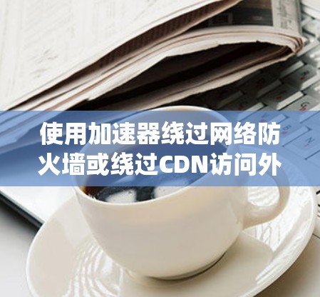 使用加速器绕过网络防火墙或绕过CDN访问外部资源是常见的网络操作，但需要谨慎处理，确保安全。以下是使用加速器绕过墙的过程和注意事项