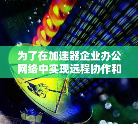 为了在加速器企业办公网络中实现远程协作和文件共享功能，可以按照以下步骤进行