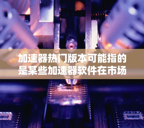 加速器热门版本可能指的是某些加速器软件在市场上的热门版本，或者是针对特定需求的加速器软件。如果您是想了解加速器软件的热门版本，可以参考以下几点