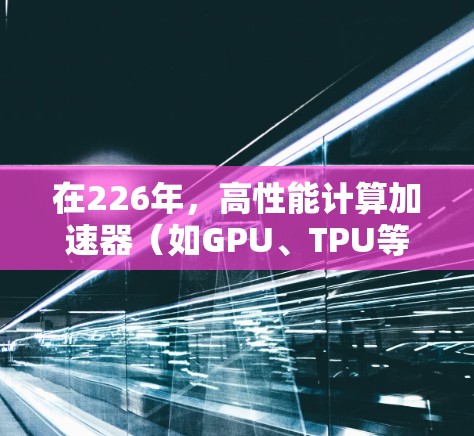 在226年，高性能计算加速器（如GPU、TPU等）的市场已经进入了繁荣期。以下是推荐的加速器型号和特点，供参考