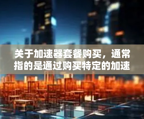 关于加速器套餐购买,通常指的是通过购买特定的加速器(如硬件加速器、软件加速器或组合加速器)来提升计算能力和性能。以下是一些常见的加速器套餐购买方式和建议 关于加速器套餐购买,通常指的是通过购买特定的加速器(如硬件加速器、软件加速器或组合加速器)来提升计算能力和性能。以下是一些常见的加速器套餐购买方式和建议