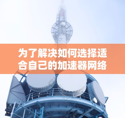为了解决如何选择适合自己的加速器网络加速器排行，以下是一些详细的建议和分析，帮助你做出明智的决定