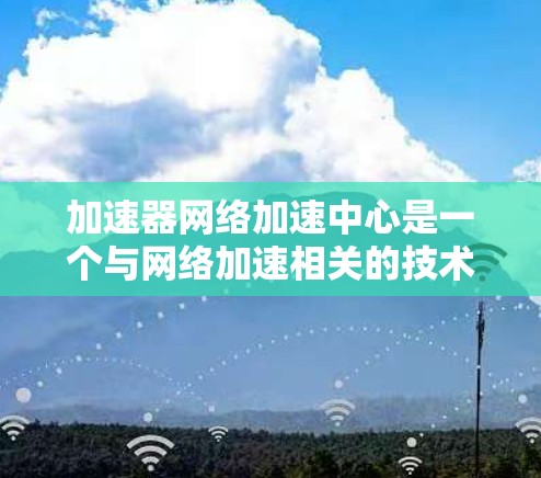 加速器网络加速中心是一个与网络加速相关的技术术语，通常指在网络设备或服务器上提供加速功能的中心点，旨在提升用户连接互联网或处理特定应用的速度和效率。以下是对该术语的逐步解释