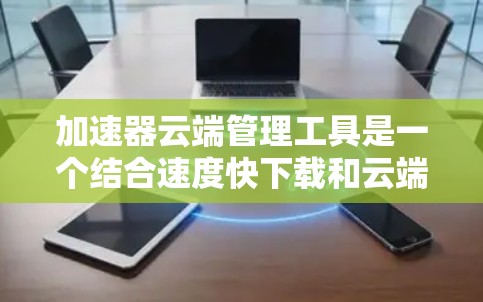 加速器云端管理工具是一个结合速度快下载和云端文件管理的综合工具，旨在提升用户在云端存储和文件管理方面的效率。以下是其详细的信息