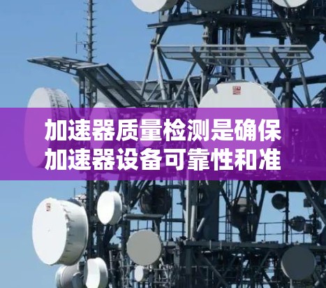 加速器质量检测是确保加速器设备可靠性和准确性的重要环节，涉及多方面的内容和流程。以下是对该领域的总结和详细说明