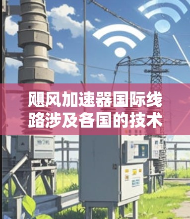 飓风加速器国际线路涉及各国的技术交流与应用推广，推动航天和工业领域的技术进步。以下是关于飓风加速器国际线路的详细总结