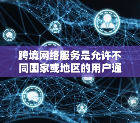 跨境网络服务是允许不同国家或地区的用户通过互联网进行数据传输和通信的服务。它主要包括以下几个方面