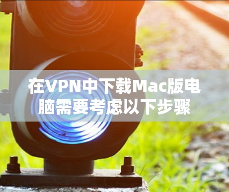 在VPN中下载Mac版电脑需要考虑以下步骤