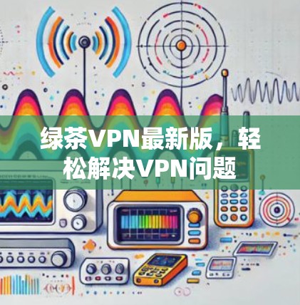 绿茶VPN最新版，轻松解决VPN问题
