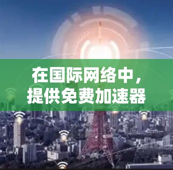 在国际网络中，提供免费加速器的平台数量较多，但并非所有都提供免费服务。以下是一个有条理的总结