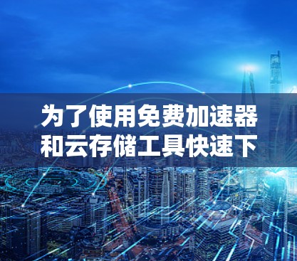 为了使用免费加速器和云存储工具快速下载和分享文件，可以按照以下步骤进行操作